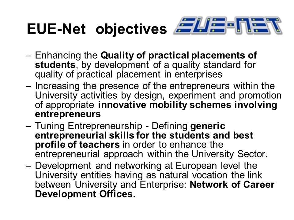 EUE-Net objectives –Enhancing the Quality of practical placements of students, by development of a quality standard for quality of practical placement in enterprises –Increasing the presence of the entrepreneurs within the University activities by design, experiment and promotion of appropriate innovative mobility schemes involving entrepreneurs –Tuning Entrepreneurship - Defining generic entrepreneurial skills for the students and best profile of teachers in order to enhance the entrepreneurial approach within the University Sector.