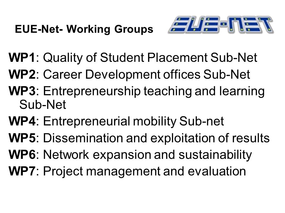 EUE-Net- Working Groups WP1: Quality of Student Placement Sub-Net WP2: Career Development offices Sub-Net WP3: Entrepreneurship teaching and learning Sub-Net WP4: Entrepreneurial mobility Sub-net WP5: Dissemination and exploitation of results WP6: Network expansion and sustainability WP7: Project management and evaluation
