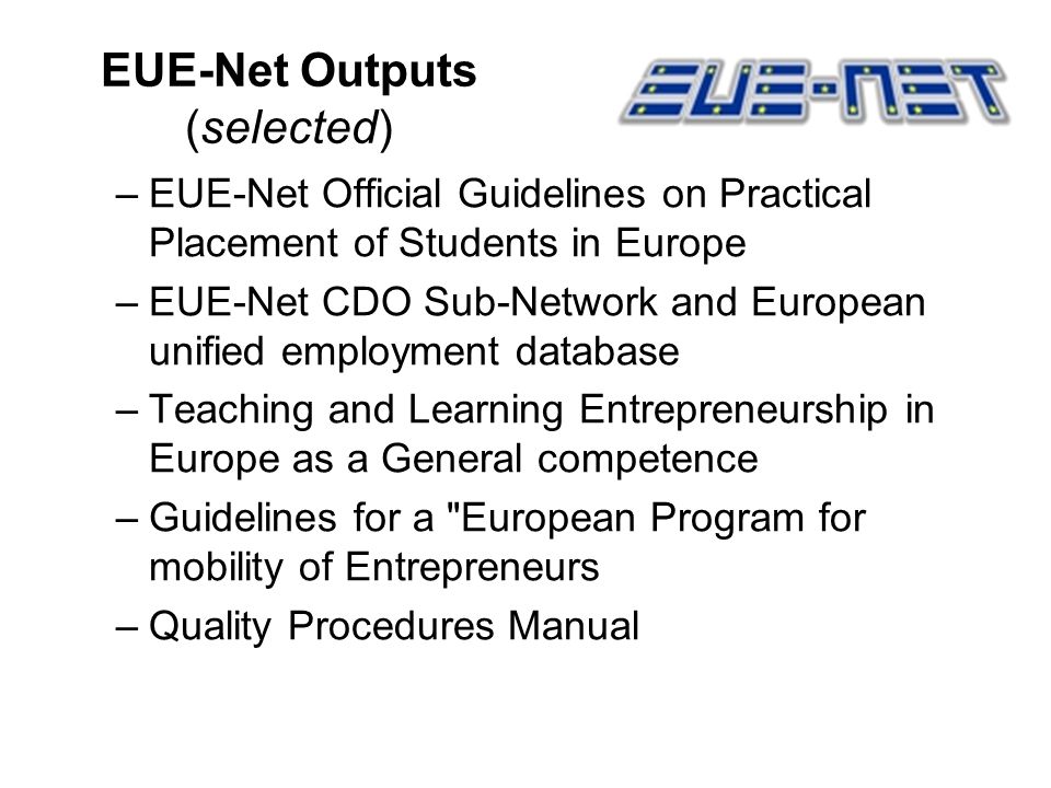 EUE-Net Outputs (selected) –EUE-Net Official Guidelines on Practical Placement of Students in Europe –EUE-Net CDO Sub-Network and European unified employment database –Teaching and Learning Entrepreneurship in Europe as a General competence –Guidelines for a European Program for mobility of Entrepreneurs –Quality Procedures Manual