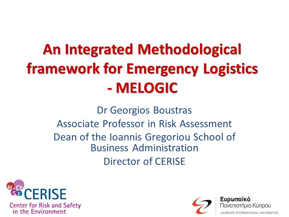 An Integrated Methodological framework for Emergency Logistics - MELOGIC Dr Georgios Boustras Associate Professor in Risk Assessment Dean of the Ioannis Gregoriou School of Business Administration Director of CERISE
