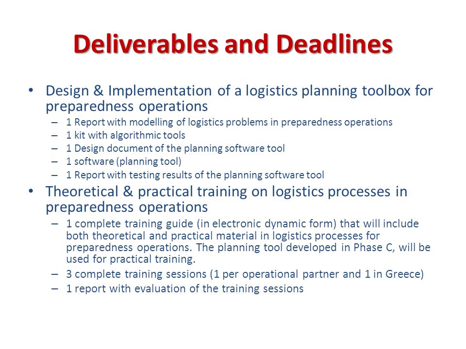 Deliverables and Deadlines Design & Implementation of a logistics planning toolbox for preparedness operations – 1 Report with modelling of logistics problems in preparedness operations – 1 kit with algorithmic tools – 1 Design document of the planning software tool – 1 software (planning tool) – 1 Report with testing results of the planning software tool Theoretical & practical training on logistics processes in preparedness operations – 1 complete training guide (in electronic dynamic form) that will include both theoretical and practical material in logistics processes for preparedness operations.