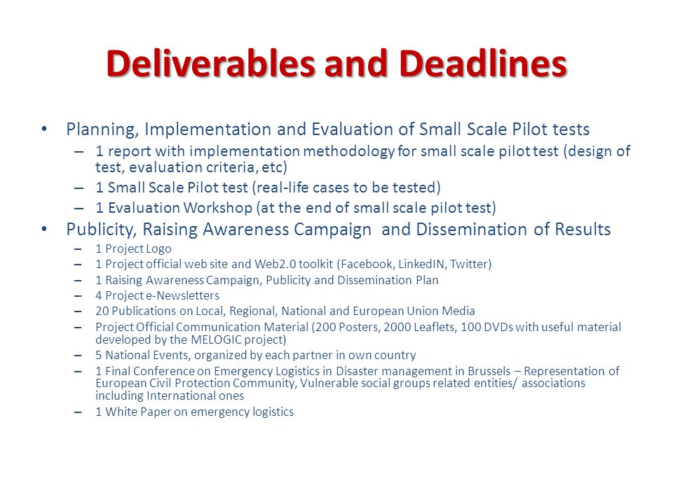 Deliverables and Deadlines Planning, Implementation and Evaluation of Small Scale Pilot tests – 1 report with implementation methodology for small scale pilot test (design of test, evaluation criteria, etc) – 1 Small Scale Pilot test (real-life cases to be tested) – 1 Evaluation Workshop (at the end of small scale pilot test) Publicity, Raising Awareness Campaign and Dissemination of Results – 1 Project Logo – 1 Project official web site and Web2.0 toolkit (Facebook, LinkedIN, Twitter) – 1 Raising Awareness Campaign, Publicity and Dissemination Plan – 4 Project e-Newsletters – 20 Publications on Local, Regional, National and European Union Media – Project Official Communication Material (200 Posters, 2000 Leaflets, 100 DVDs with useful material developed by the MELOGIC project) – 5 National Events, organized by each partner in own country – 1 Final Conference on Emergency Logistics in Disaster management in Brussels – Representation of European Civil Protection Community, Vulnerable social groups related entities/ associations including International ones – 1 White Paper on emergency logistics