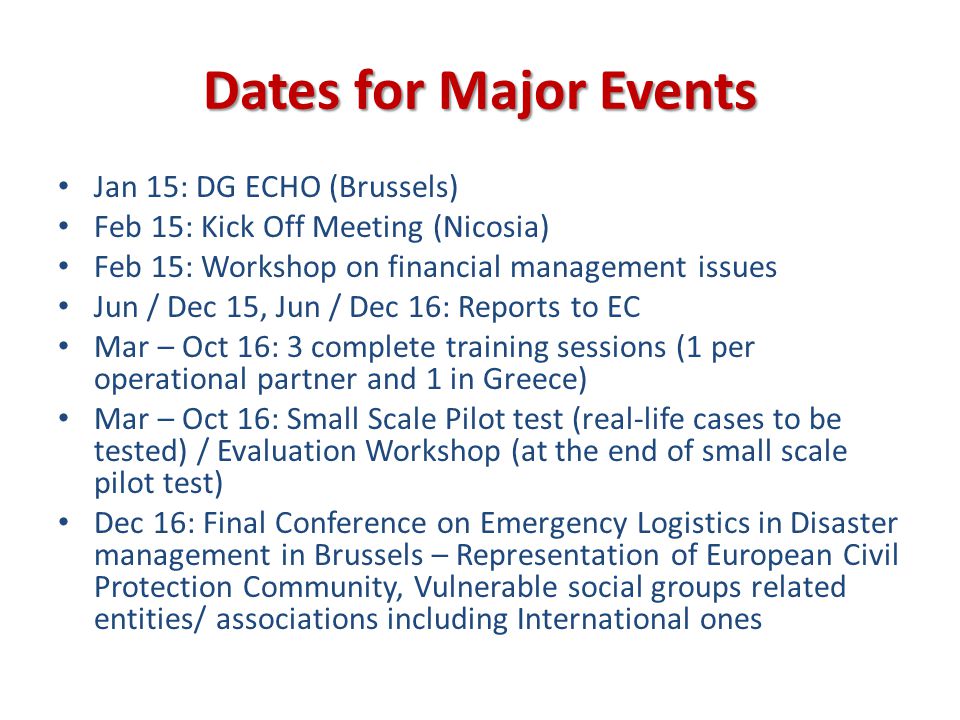 Dates for Major Events Jan 15: DG ECHO (Brussels) Feb 15: Kick Off Meeting (Nicosia) Feb 15: Workshop on financial management issues Jun / Dec 15, Jun / Dec 16: Reports to EC Mar – Oct 16: 3 complete training sessions (1 per operational partner and 1 in Greece) Mar – Oct 16: Small Scale Pilot test (real-life cases to be tested) / Evaluation Workshop (at the end of small scale pilot test) Dec 16: Final Conference on Emergency Logistics in Disaster management in Brussels – Representation of European Civil Protection Community, Vulnerable social groups related entities/ associations including International ones