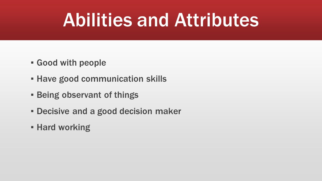 Abilities and Attributes ▪ Good with people ▪ Have good communication skills ▪ Being observant of things ▪ Decisive and a good decision maker ▪ Hard working