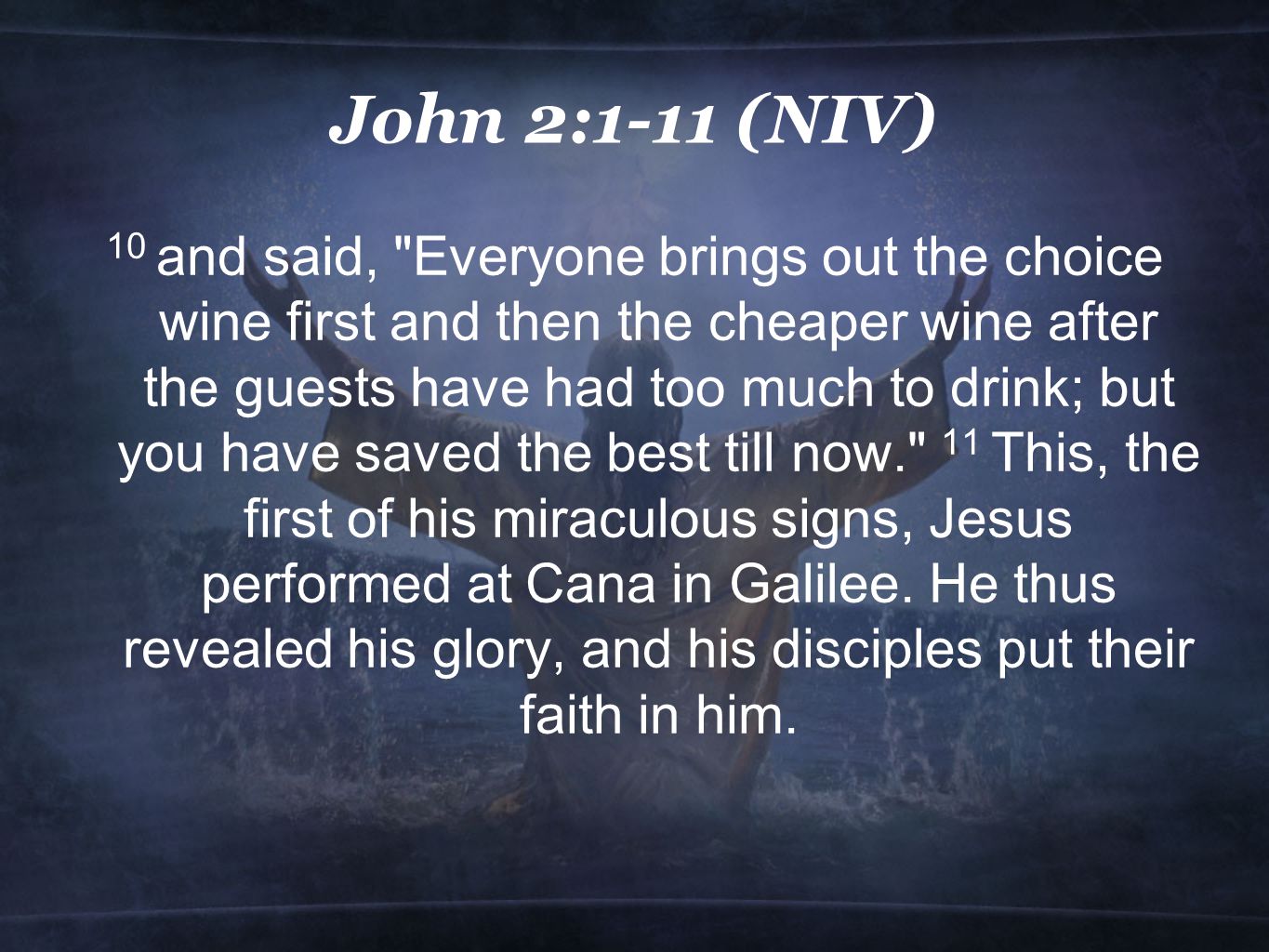 John 2:1-11 (NIV) 10 and said, Everyone brings out the choice wine first and then the cheaper wine after the guests have had too much to drink; but you have saved the best till now. 11 This, the first of his miraculous signs, Jesus performed at Cana in Galilee.