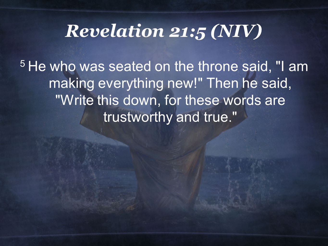 Revelation 21:5 (NIV) 5 He who was seated on the throne said, I am making everything new! Then he said, Write this down, for these words are trustworthy and true.
