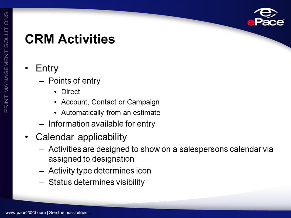 | See the possibilities… CRM Activities Entry –Points of entry Direct Account, Contact or Campaign Automatically from an estimate –Information available for entry Calendar applicability –Activities are designed to show on a salespersons calendar via assigned to designation –Activity type determines icon –Status determines visibility