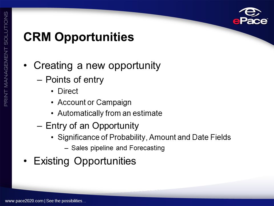| See the possibilities… CRM Opportunities Creating a new opportunity –Points of entry Direct Account or Campaign Automatically from an estimate –Entry of an Opportunity Significance of Probability, Amount and Date Fields –Sales pipeline and Forecasting Existing Opportunities