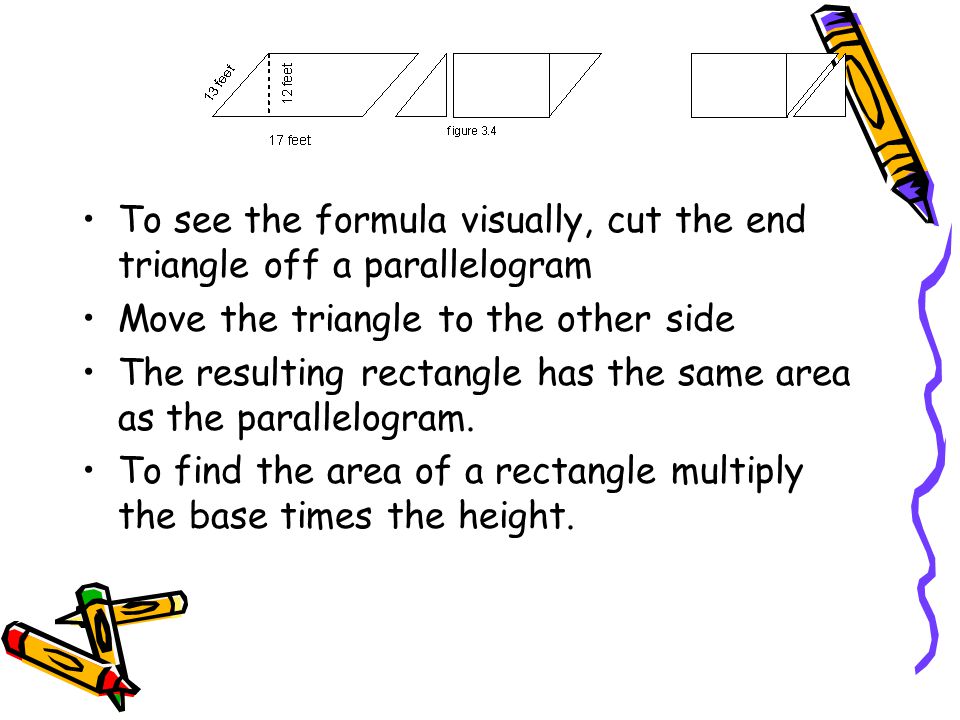 To see the formula visually, cut the end triangle off a parallelogram Move the triangle to the other side The resulting rectangle has the same area as the parallelogram.