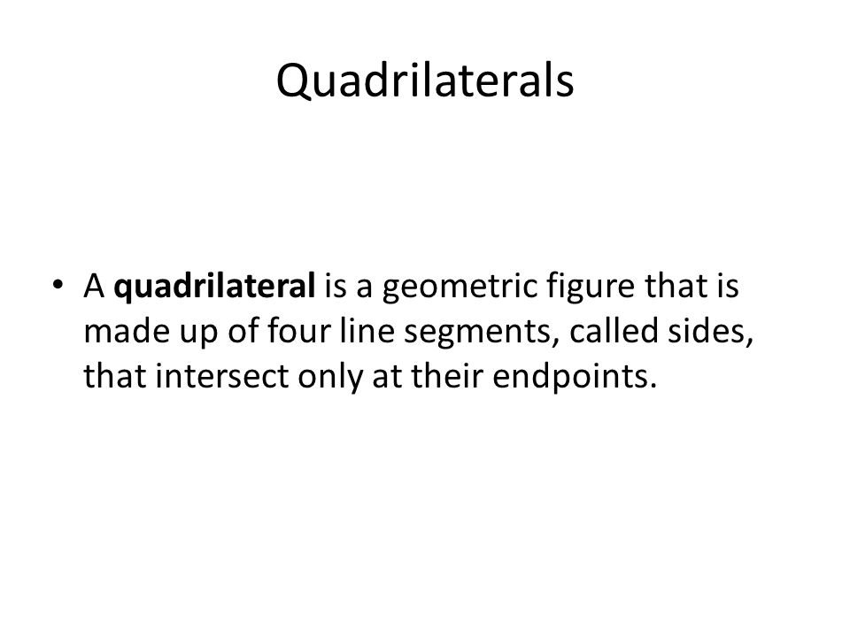 Quadrilaterals A quadrilateral is a geometric figure that is made up of four line segments, called sides, that intersect only at their endpoints.