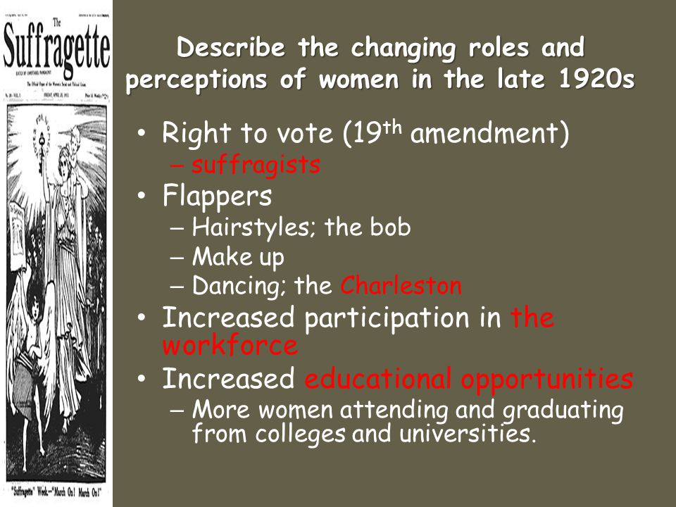 Describe the changing roles and perceptions of women in the late 1920s Right to vote (19 th amendment) – suffragists Flappers – Hairstyles; the bob – Make up – Dancing; the Charleston Increased participation in the workforce Increased educational opportunities – More women attending and graduating from colleges and universities.