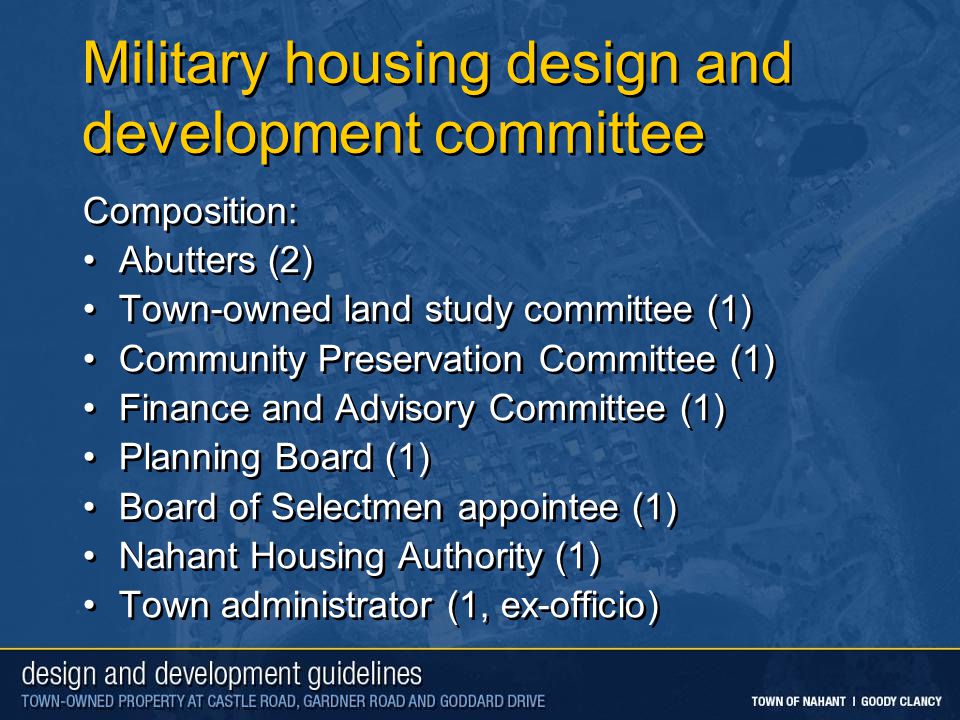 Military housing design and development committee Composition: Abutters (2) Town-owned land study committee (1) Community Preservation Committee (1) Finance and Advisory Committee (1) Planning Board (1) Board of Selectmen appointee (1) Nahant Housing Authority (1) Town administrator (1, ex-officio) Composition: Abutters (2) Town-owned land study committee (1) Community Preservation Committee (1) Finance and Advisory Committee (1) Planning Board (1) Board of Selectmen appointee (1) Nahant Housing Authority (1) Town administrator (1, ex-officio)
