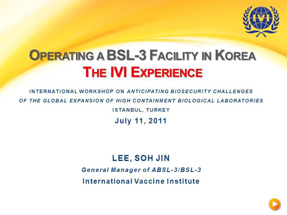 O PERATING A BSL-3 F ACILITY IN K OREA T HE IVI E XPERIENCE INTERNATIONAL WORKSHOP ON ANTICIPATING BIOSECURITY CHALLENGES OF THE GLOBAL EXPANSION OF HIGH CONTAINMENT BIOLOGICAL LABORATORIES ISTANBUL, TURKEY July 11, 2011 LEE, SOH JIN General Manager of ABSL-3/BSL-3 International Vaccine Institute