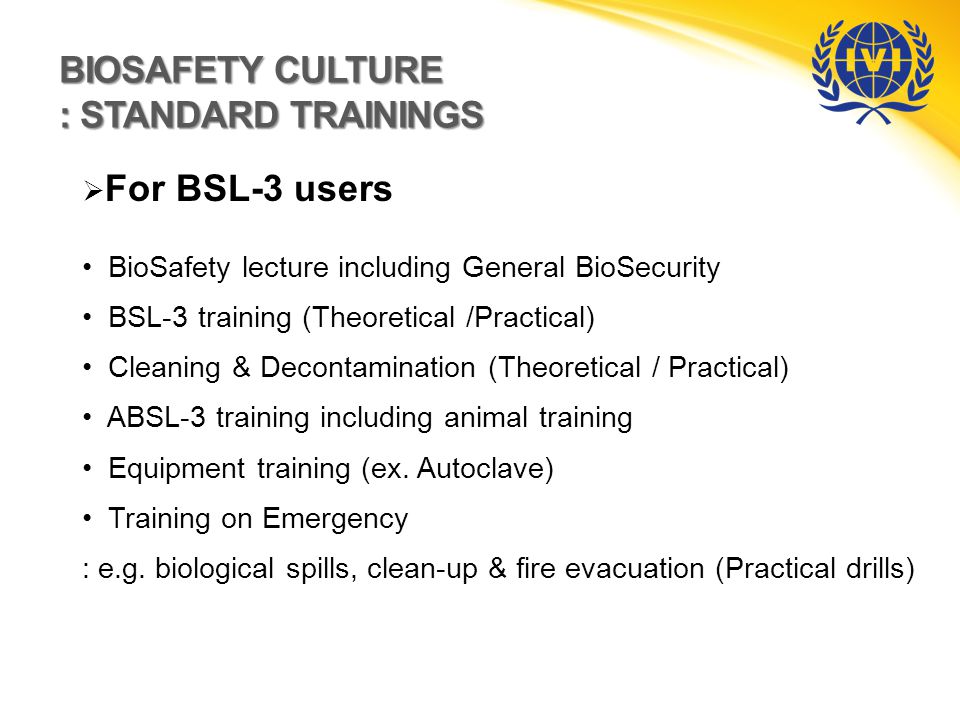 BIOSAFETY CULTURE : STANDARD TRAININGS  For BSL-3 users BioSafety lecture including General BioSecurity BSL-3 training (Theoretical /Practical) Cleaning & Decontamination (Theoretical / Practical) ABSL-3 training including animal training Equipment training (ex.