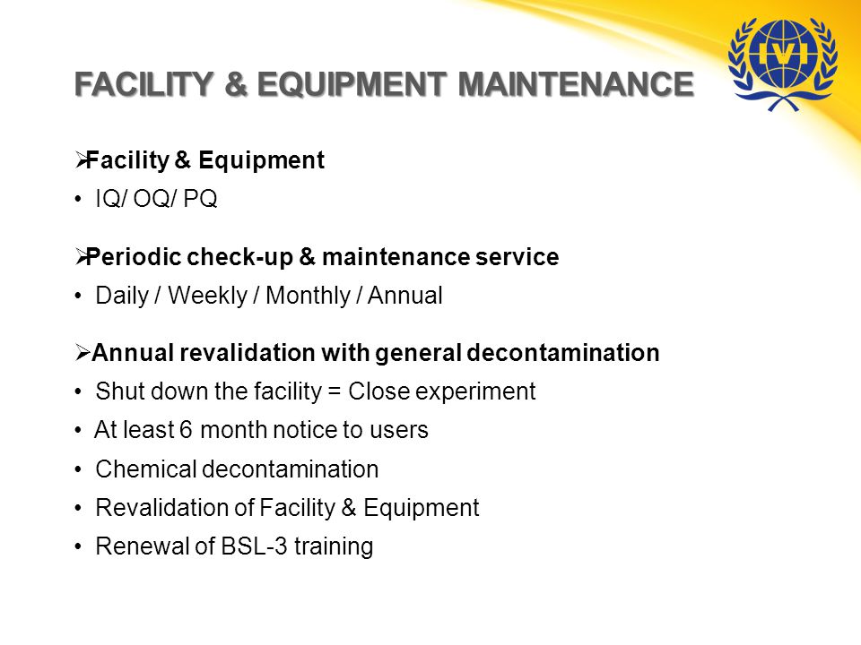 FACILITY & EQUIPMENT MAINTENANCE  Facility & Equipment IQ/ OQ/ PQ  Periodic check-up & maintenance service Daily / Weekly / Monthly / Annual  Annual revalidation with general decontamination Shut down the facility = Close experiment At least 6 month notice to users Chemical decontamination Revalidation of Facility & Equipment Renewal of BSL-3 training