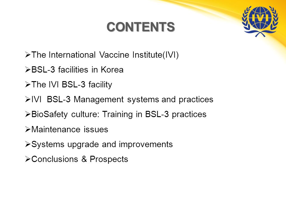 CONTENTS  The International Vaccine Institute(IVI)  BSL-3 facilities in Korea  The IVI BSL-3 facility  IVI BSL-3 Management systems and practices  BioSafety culture: Training in BSL-3 practices  Maintenance issues  Systems upgrade and improvements  Conclusions & Prospects