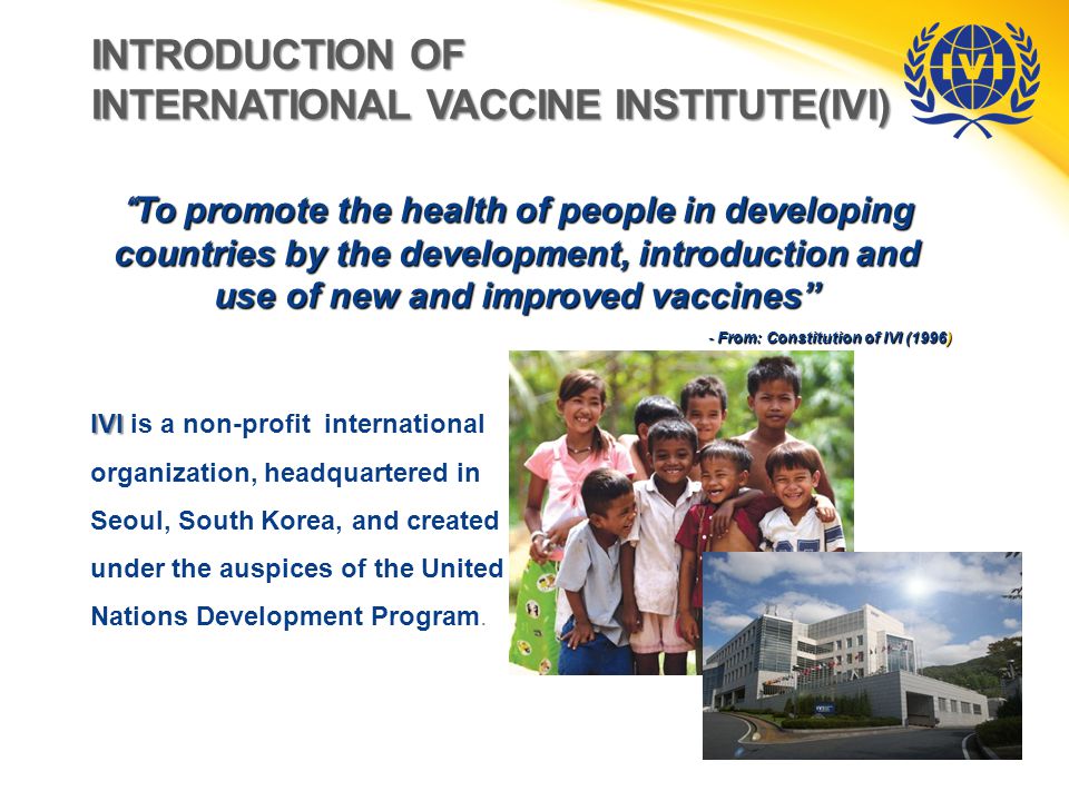 INTRODUCTION OF INTERNATIONAL VACCINE INSTITUTE(IVI) To promote the health of people in developing countries by the development, introduction and use of new and improved vaccines - From: Constitution of IVI (1996) IVI IVI is a non-profit international organization, headquartered in Seoul, South Korea, and created under the auspices of the United Nations Development Program.