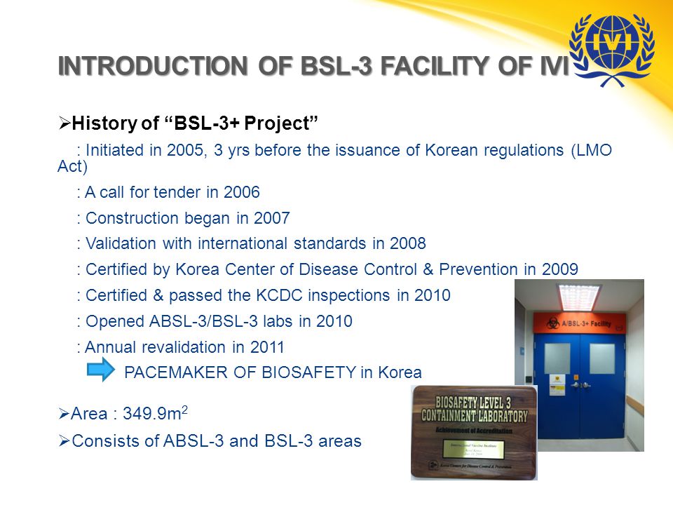INTRODUCTION OF BSL-3 FACILITY OF IVI  History of BSL-3+ Project : Initiated in 2005, 3 yrs before the issuance of Korean regulations (LMO Act) : A call for tender in 2006 : Construction began in 2007 : Validation with international standards in 2008 : Certified by Korea Center of Disease Control & Prevention in 2009 : Certified & passed the KCDC inspections in 2010 : Opened ABSL-3/BSL-3 labs in 2010 : Annual revalidation in 2011 PACEMAKER OF BIOSAFETY in Korea  Area : 349.9m 2  Consists of ABSL-3 and BSL-3 areas
