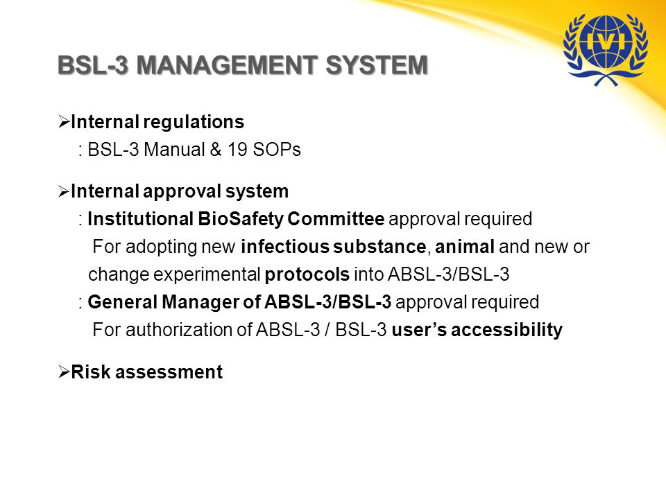 BSL-3 MANAGEMENT SYSTEM  Internal regulations : BSL-3 Manual & 19 SOPs  Internal approval system : Institutional BioSafety Committee approval required For adopting new infectious substance, animal and new or change experimental protocols into ABSL-3/BSL-3 : General Manager of ABSL-3/BSL-3 approval required For authorization of ABSL-3 / BSL-3 user’s accessibility  Risk assessment