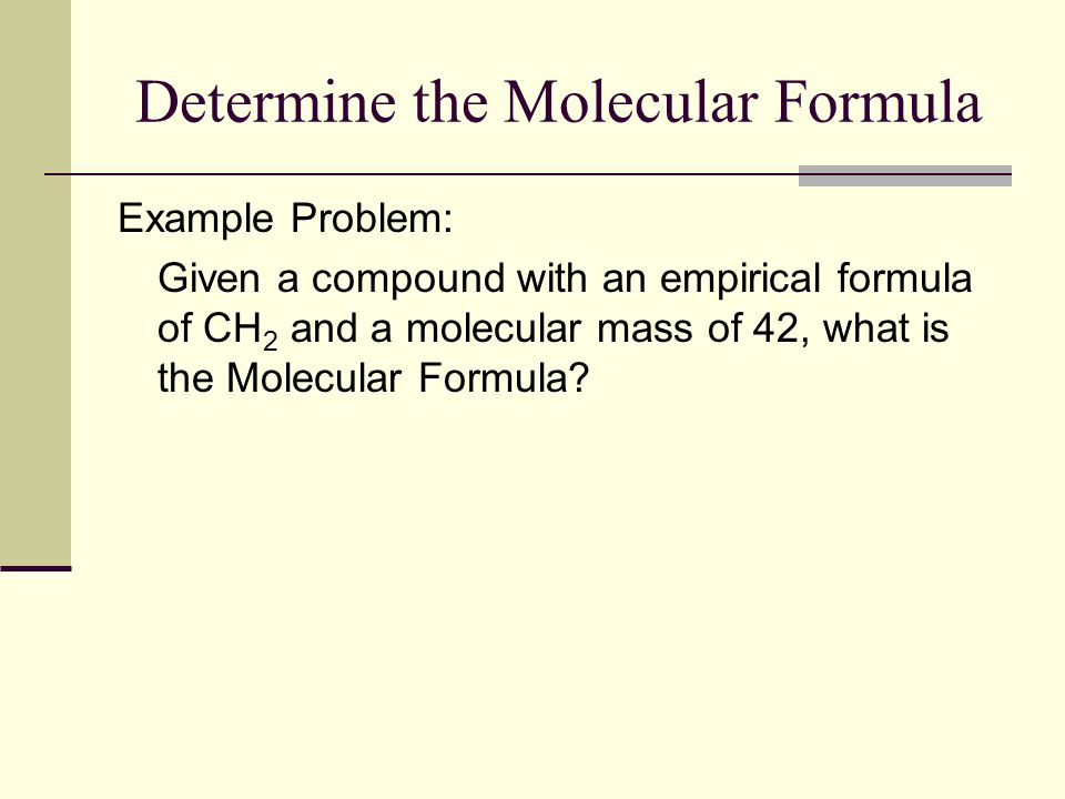 Determine the Molecular Formula Example Problem: Given a compound with an empirical formula of CH 2 and a molecular mass of 42, what is the Molecular Formula