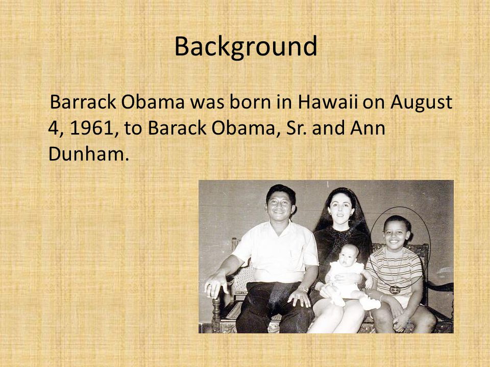 Background Barrack Obama was born in Hawaii on August 4, 1961, to Barack Obama, Sr. and Ann Dunham.