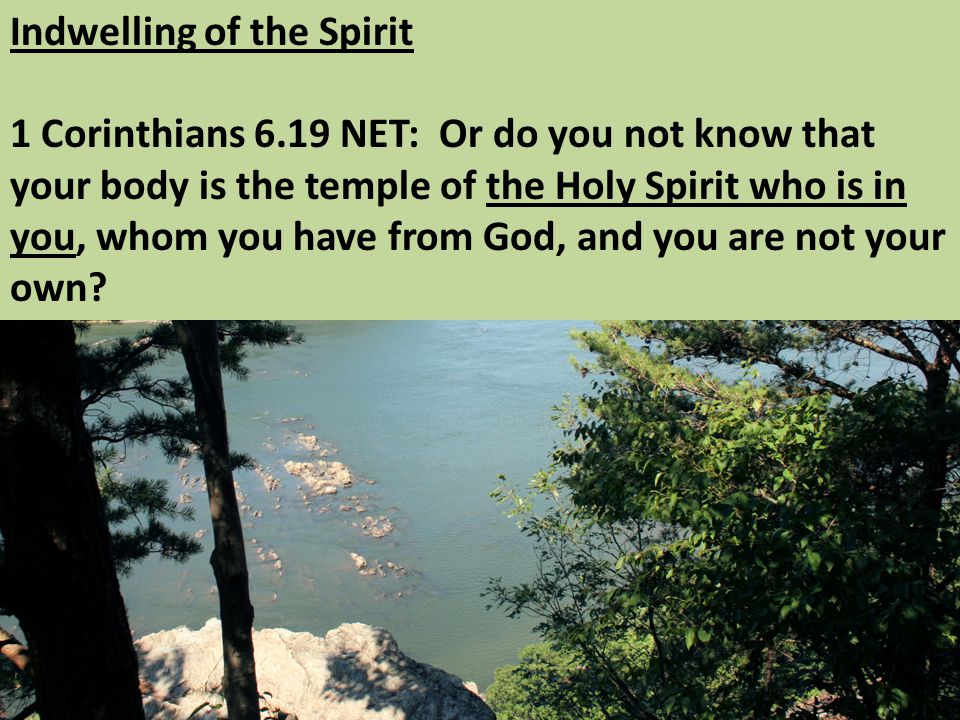 Indwelling of the Spirit 1 Corinthians 6.19 NET: Or do you not know that your body is the temple of the Holy Spirit who is in you, whom you have from God, and you are not your own