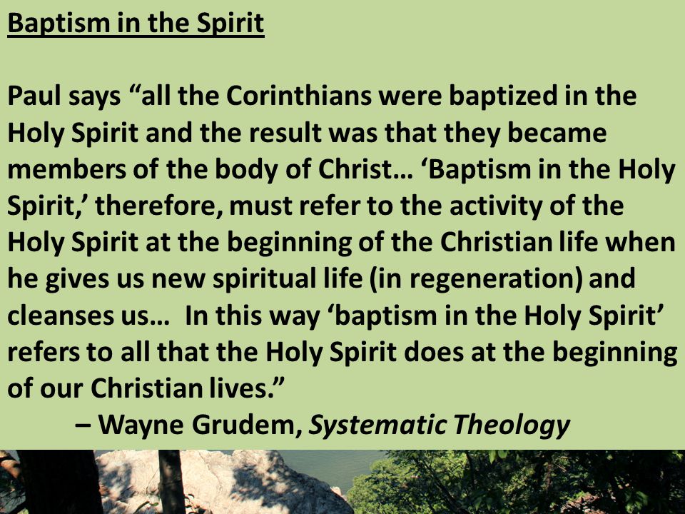 Baptism in the Spirit Paul says all the Corinthians were baptized in the Holy Spirit and the result was that they became members of the body of Christ… ‘Baptism in the Holy Spirit,’ therefore, must refer to the activity of the Holy Spirit at the beginning of the Christian life when he gives us new spiritual life (in regeneration) and cleanses us… In this way ‘baptism in the Holy Spirit’ refers to all that the Holy Spirit does at the beginning of our Christian lives. – Wayne Grudem, Systematic Theology
