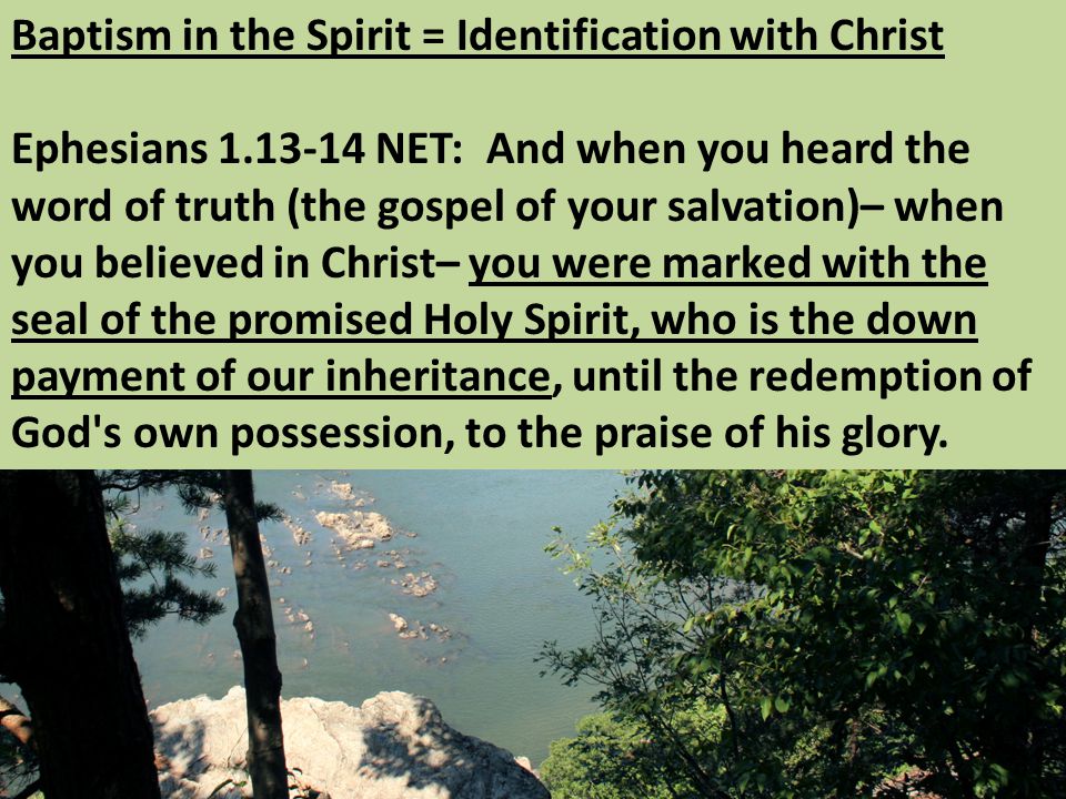 Baptism in the Spirit = Identification with Christ Ephesians NET: And when you heard the word of truth (the gospel of your salvation)– when you believed in Christ– you were marked with the seal of the promised Holy Spirit, who is the down payment of our inheritance, until the redemption of God s own possession, to the praise of his glory.