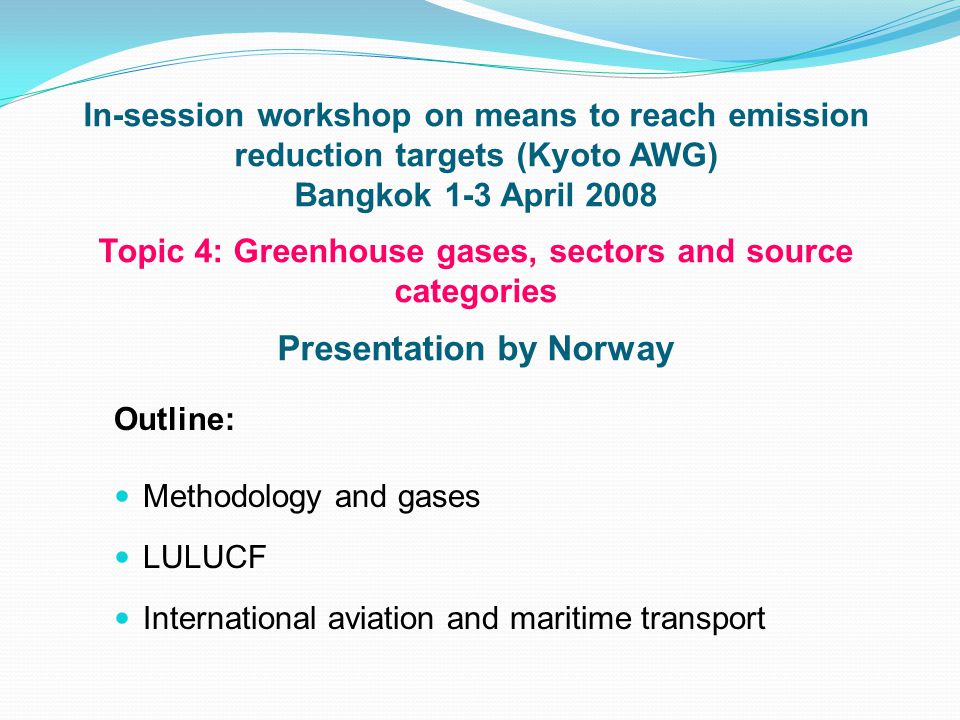 In-session workshop on means to reach emission reduction targets (Kyoto AWG) Bangkok 1-3 April 2008 Topic 4: Greenhouse gases, sectors and source categories Presentation by Norway Outline: Methodology and gases LULUCF International aviation and maritime transport