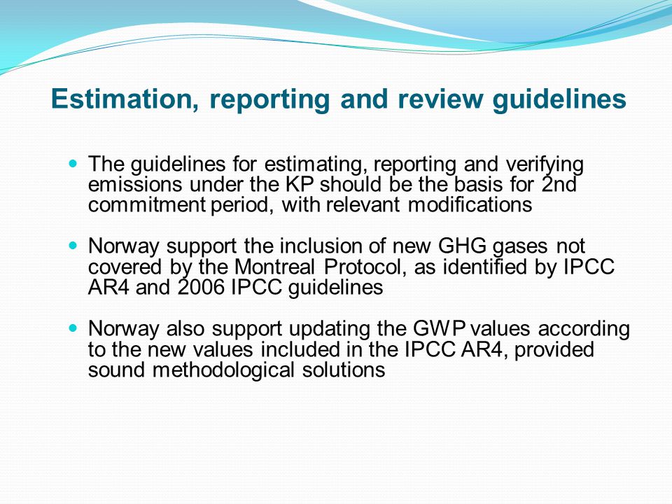Estimation, reporting and review guidelines The guidelines for estimating, reporting and verifying emissions under the KP should be the basis for 2nd commitment period, with relevant modifications Norway support the inclusion of new GHG gases not covered by the Montreal Protocol, as identified by IPCC AR4 and 2006 IPCC guidelines Norway also support updating the GWP values according to the new values included in the IPCC AR4, provided sound methodological solutions