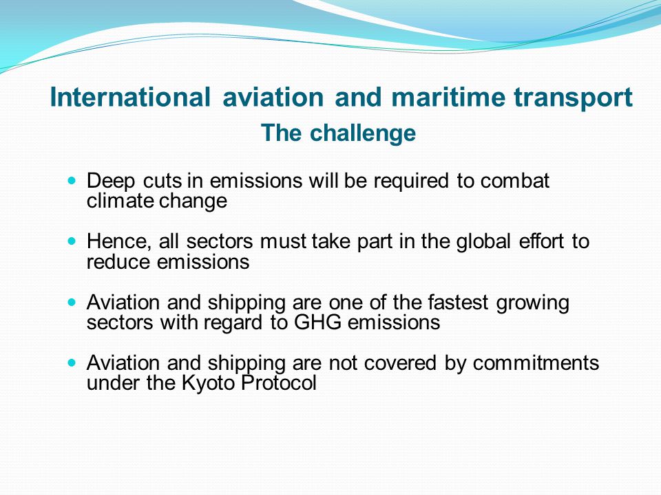 International aviation and maritime transport The challenge Deep cuts in emissions will be required to combat climate change Hence, all sectors must take part in the global effort to reduce emissions Aviation and shipping are one of the fastest growing sectors with regard to GHG emissions Aviation and shipping are not covered by commitments under the Kyoto Protocol