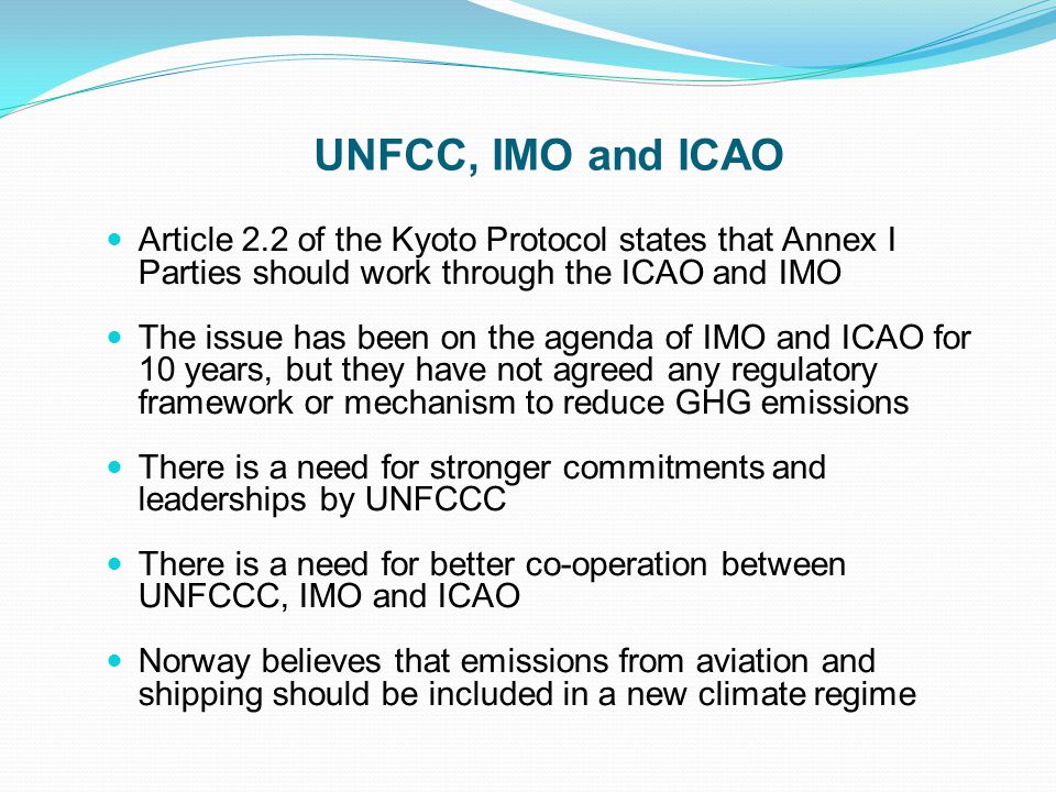 UNFCC, IMO and ICAO Article 2.2 of the Kyoto Protocol states that Annex I Parties should work through the ICAO and IMO The issue has been on the agenda of IMO and ICAO for 10 years, but they have not agreed any regulatory framework or mechanism to reduce GHG emissions There is a need for stronger commitments and leaderships by UNFCCC There is a need for better co-operation between UNFCCC, IMO and ICAO Norway believes that emissions from aviation and shipping should be included in a new climate regime
