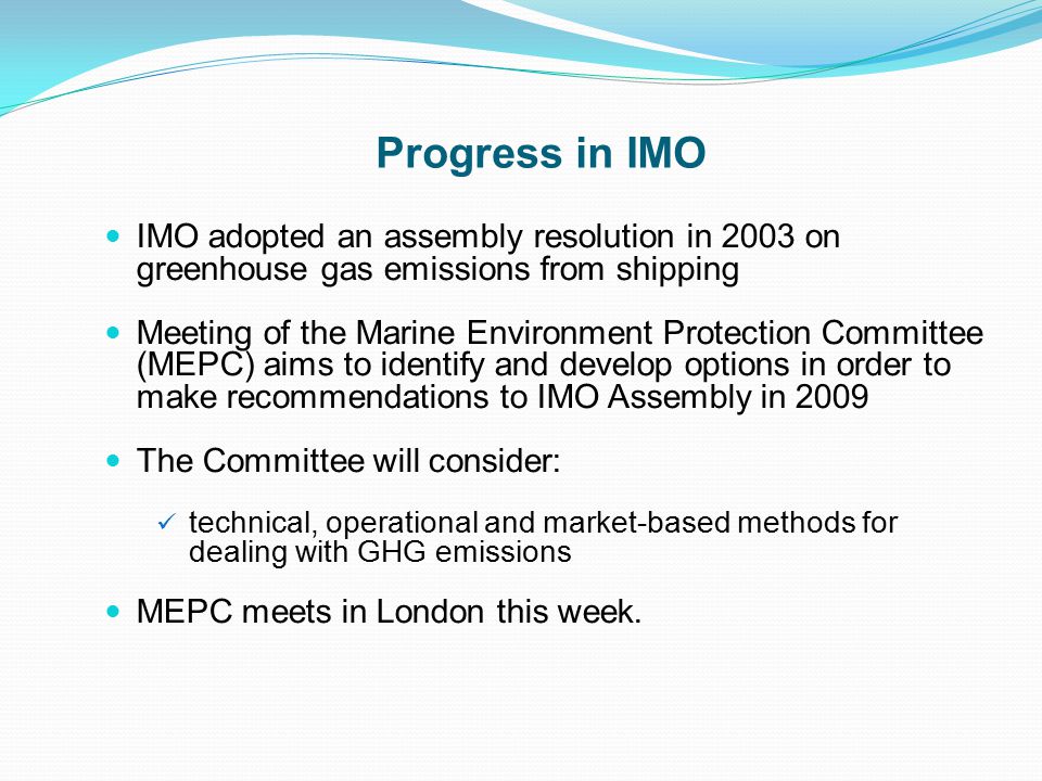 Progress in IMO IMO adopted an assembly resolution in 2003 on greenhouse gas emissions from shipping Meeting of the Marine Environment Protection Committee (MEPC) aims to identify and develop options in order to make recommendations to IMO Assembly in 2009 The Committee will consider: technical, operational and market-based methods for dealing with GHG emissions MEPC meets in London this week.