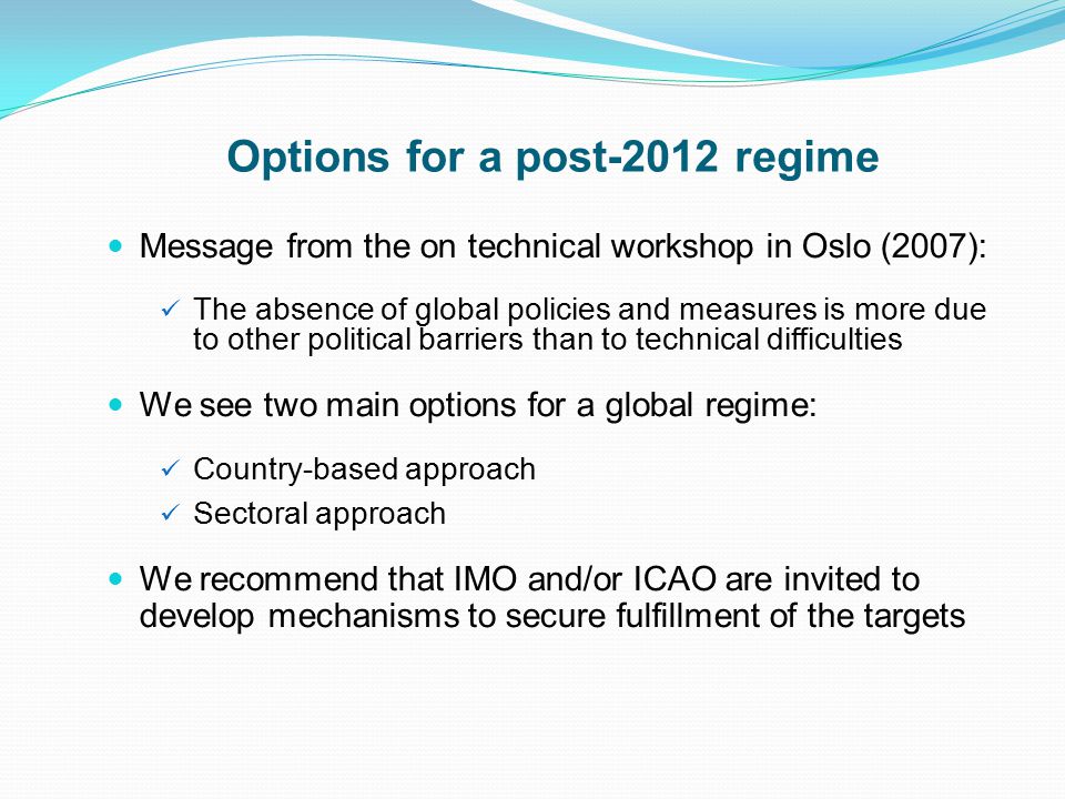 Options for a post-2012 regime Message from the on technical workshop in Oslo (2007): The absence of global policies and measures is more due to other political barriers than to technical difficulties We see two main options for a global regime: Country-based approach Sectoral approach We recommend that IMO and/or ICAO are invited to develop mechanisms to secure fulfillment of the targets