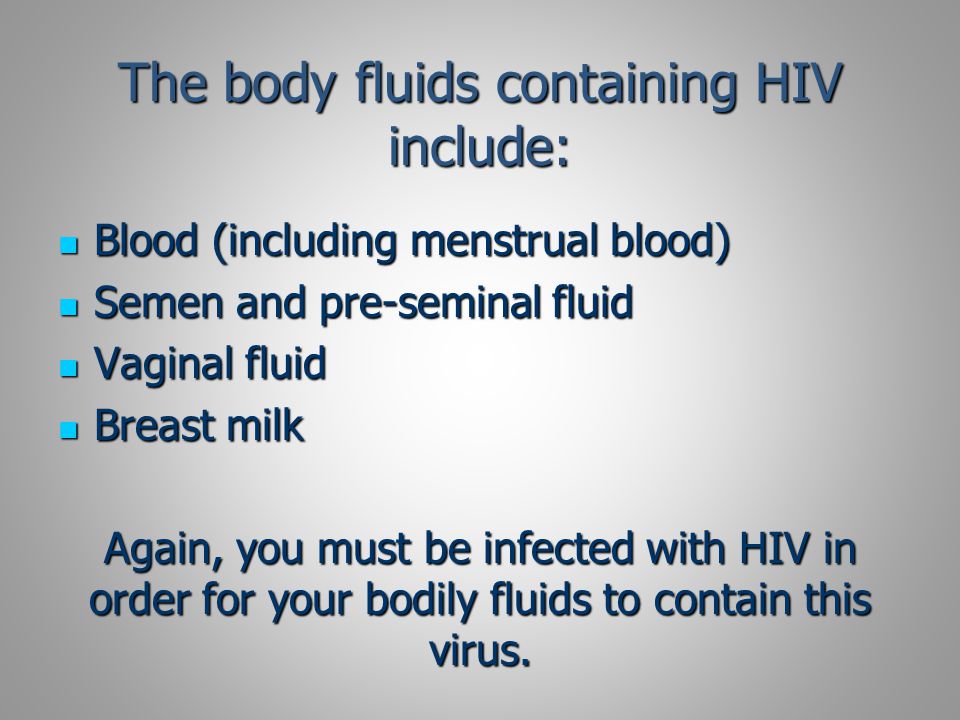 The body fluids containing HIV include: Blood (including menstrual blood) Blood (including menstrual blood) Semen and pre-seminal fluid Semen and pre-seminal fluid Vaginal fluid Vaginal fluid Breast milk Breast milk Again, you must be infected with HIV in order for your bodily fluids to contain this virus.