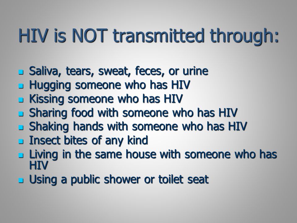 HIV is NOT transmitted through: Saliva, tears, sweat, feces, or urine Saliva, tears, sweat, feces, or urine Hugging someone who has HIV Hugging someone who has HIV Kissing someone who has HIV Kissing someone who has HIV Sharing food with someone who has HIV Sharing food with someone who has HIV Shaking hands with someone who has HIV Shaking hands with someone who has HIV Insect bites of any kind Insect bites of any kind Living in the same house with someone who has HIV Living in the same house with someone who has HIV Using a public shower or toilet seat Using a public shower or toilet seat