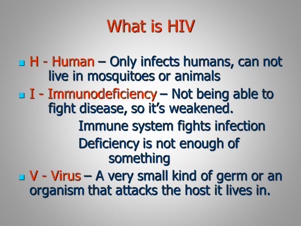 What is HIV H - Human – Only infects humans, can not live in mosquitoes or animals H - Human – Only infects humans, can not live in mosquitoes or animals I - Immunodeficiency – Not being able to fight disease, so it’s weakened.