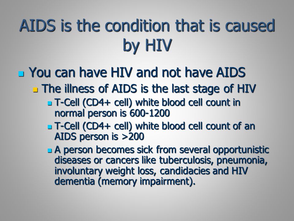 AIDS is the condition that is caused by HIV You can have HIV and not have AIDS You can have HIV and not have AIDS The illness of AIDS is the last stage of HIV The illness of AIDS is the last stage of HIV T-Cell (CD4+ cell) white blood cell count in normal person is T-Cell (CD4+ cell) white blood cell count in normal person is T-Cell (CD4+ cell) white blood cell count of an AIDS person is >200 T-Cell (CD4+ cell) white blood cell count of an AIDS person is >200 A person becomes sick from several opportunistic diseases or cancers like tuberculosis, pneumonia, involuntary weight loss, candidacies and HIV dementia (memory impairment).