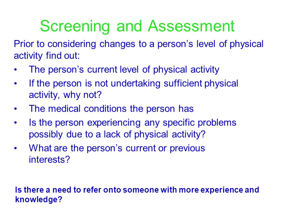 Screening and Assessment Prior to considering changes to a person’s level of physical activity find out: The person’s current level of physical activity If the person is not undertaking sufficient physical activity, why not.