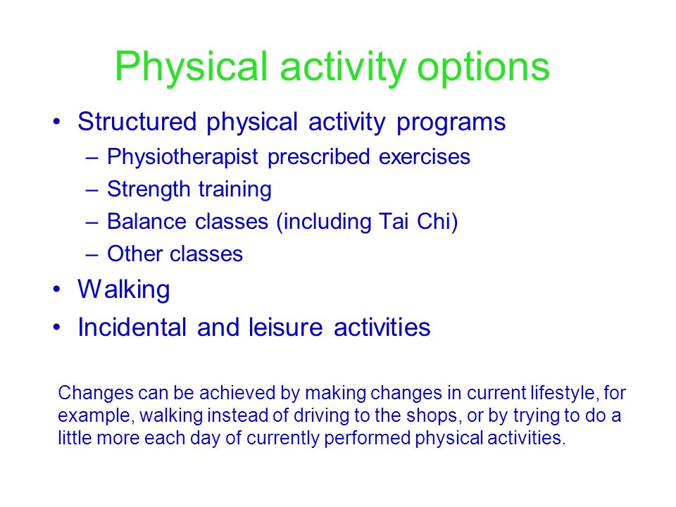 Physical activity options Structured physical activity programs –Physiotherapist prescribed exercises –Strength training –Balance classes (including Tai Chi) –Other classes Walking Incidental and leisure activities Changes can be achieved by making changes in current lifestyle, for example, walking instead of driving to the shops, or by trying to do a little more each day of currently performed physical activities.