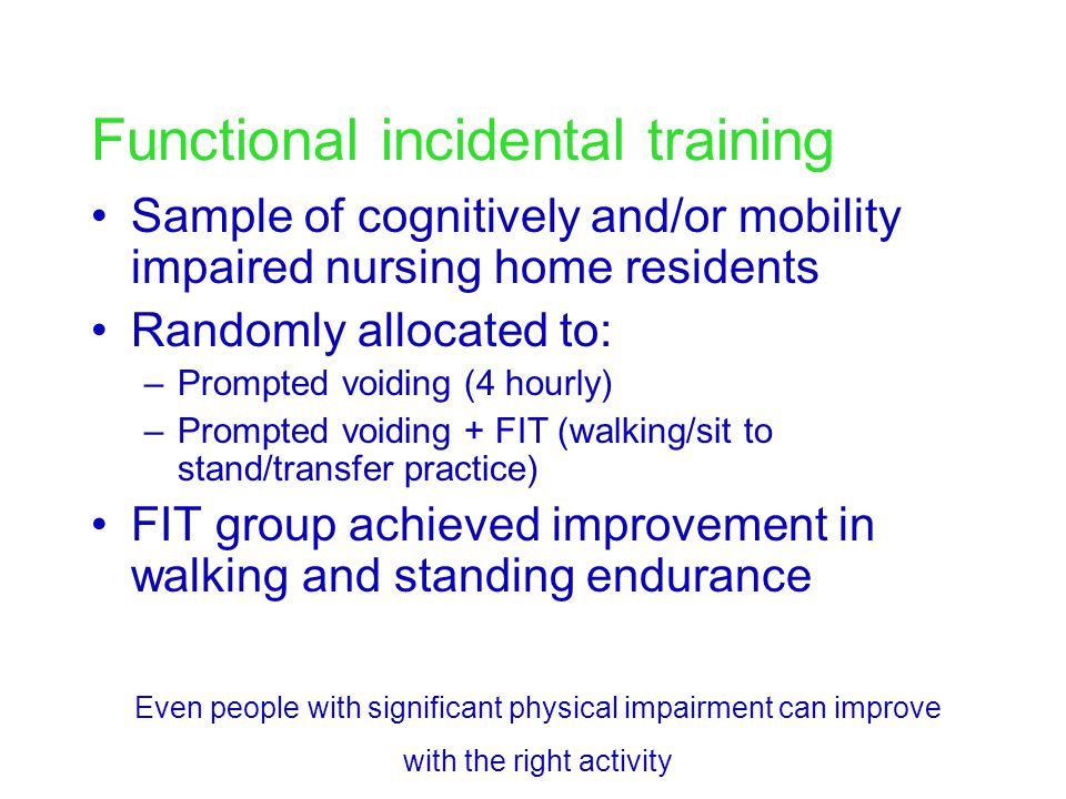Functional incidental training Sample of cognitively and/or mobility impaired nursing home residents Randomly allocated to: –Prompted voiding (4 hourly) –Prompted voiding + FIT (walking/sit to stand/transfer practice) FIT group achieved improvement in walking and standing endurance Even people with significant physical impairment can improve with the right activity