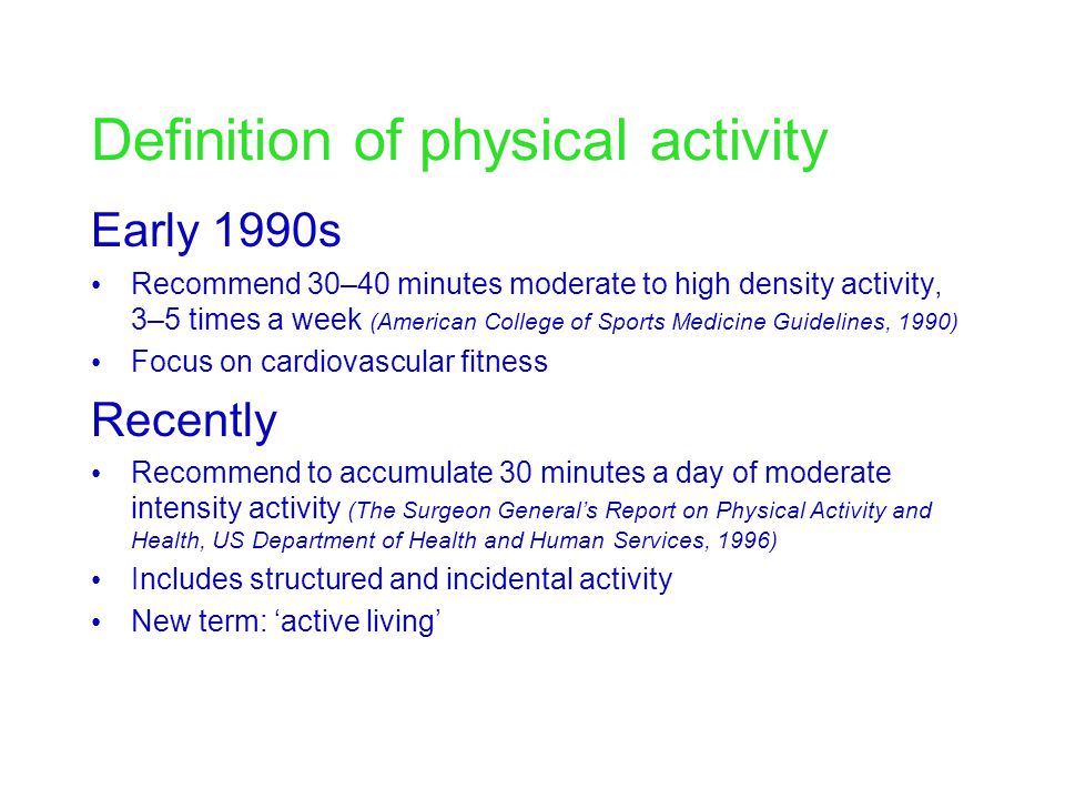 Definition of physical activity Early 1990s Recommend 30–40 minutes moderate to high density activity, 3–5 times a week (American College of Sports Medicine Guidelines, 1990) Focus on cardiovascular fitness Recently Recommend to accumulate 30 minutes a day of moderate intensity activity (The Surgeon General’s Report on Physical Activity and Health, US Department of Health and Human Services, 1996) Includes structured and incidental activity New term: ‘active living’