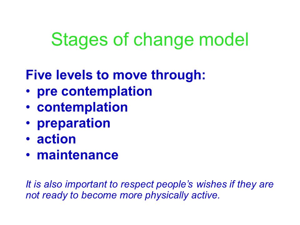 Stages of change model Five levels to move through: pre contemplation contemplation preparation action maintenance It is also important to respect people’s wishes if they are not ready to become more physically active.