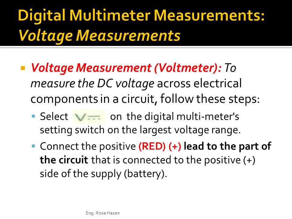  Voltage Measurement (Voltmeter): To measure the DC voltage across electrical components in a circuit, follow these steps:  Select on the digital multi-meter s setting switch on the largest voltage range.