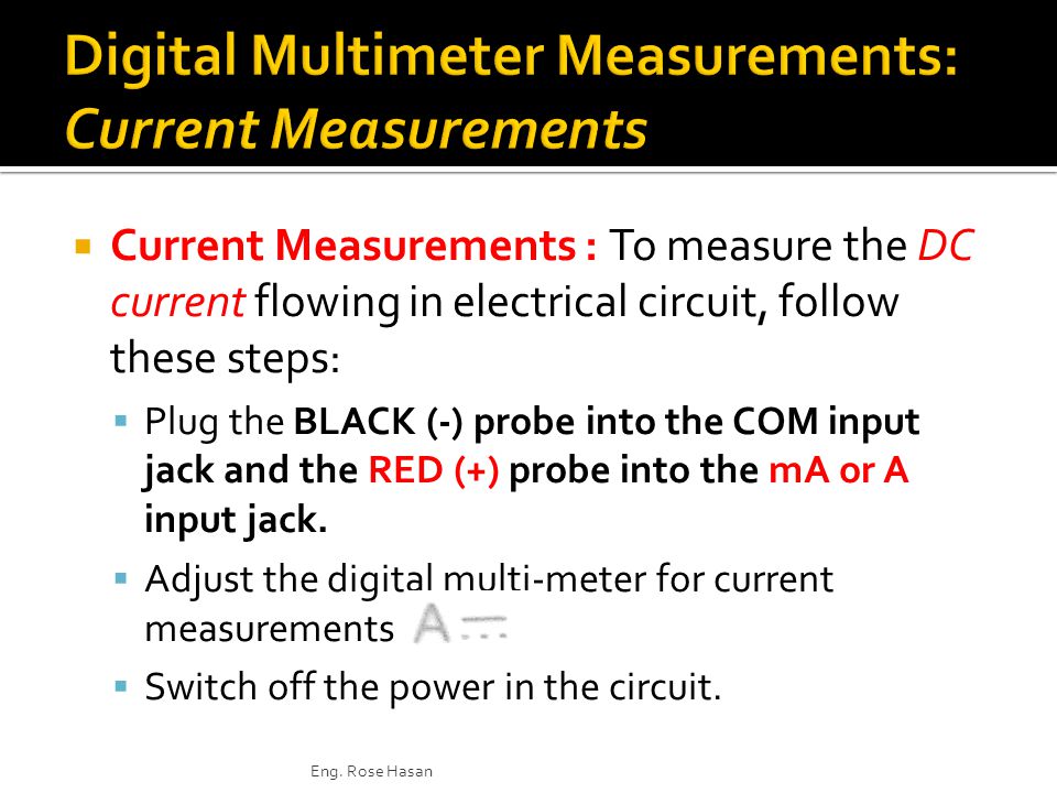  Current Measurements : To measure the DC current flowing in electrical circuit, follow these steps:  Plug the BLACK (-) probe into the COM input jack and the RED (+) probe into the mA or A input jack.
