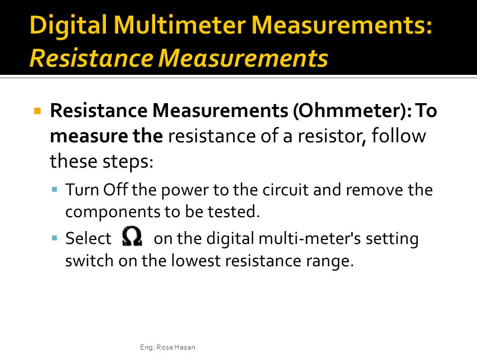  Resistance Measurements (Ohmmeter): To measure the resistance of a resistor, follow these steps:  Turn Off the power to the circuit and remove the components to be tested.