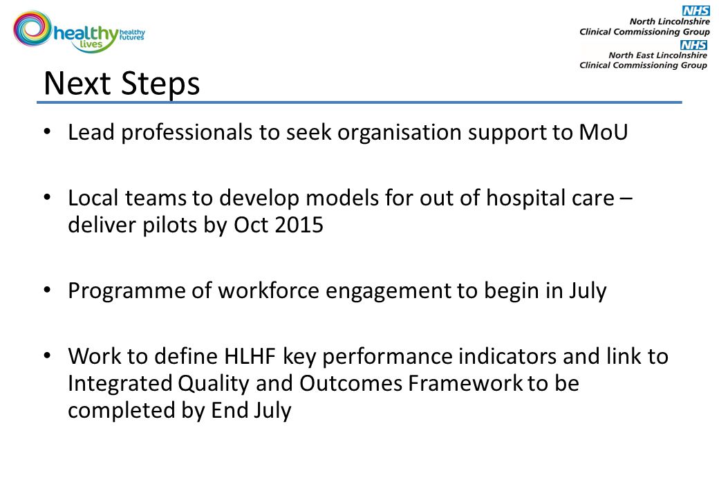 Next Steps Lead professionals to seek organisation support to MoU Local teams to develop models for out of hospital care – deliver pilots by Oct 2015 Programme of workforce engagement to begin in July Work to define HLHF key performance indicators and link to Integrated Quality and Outcomes Framework to be completed by End July