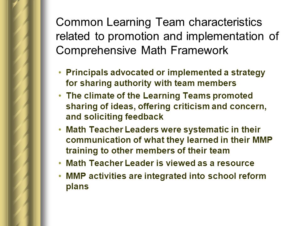 Common Learning Team characteristics related to promotion and implementation of Comprehensive Math Framework Principals advocated or implemented a strategy for sharing authority with team members The climate of the Learning Teams promoted sharing of ideas, offering criticism and concern, and soliciting feedback Math Teacher Leaders were systematic in their communication of what they learned in their MMP training to other members of their team Math Teacher Leader is viewed as a resource MMP activities are integrated into school reform plans