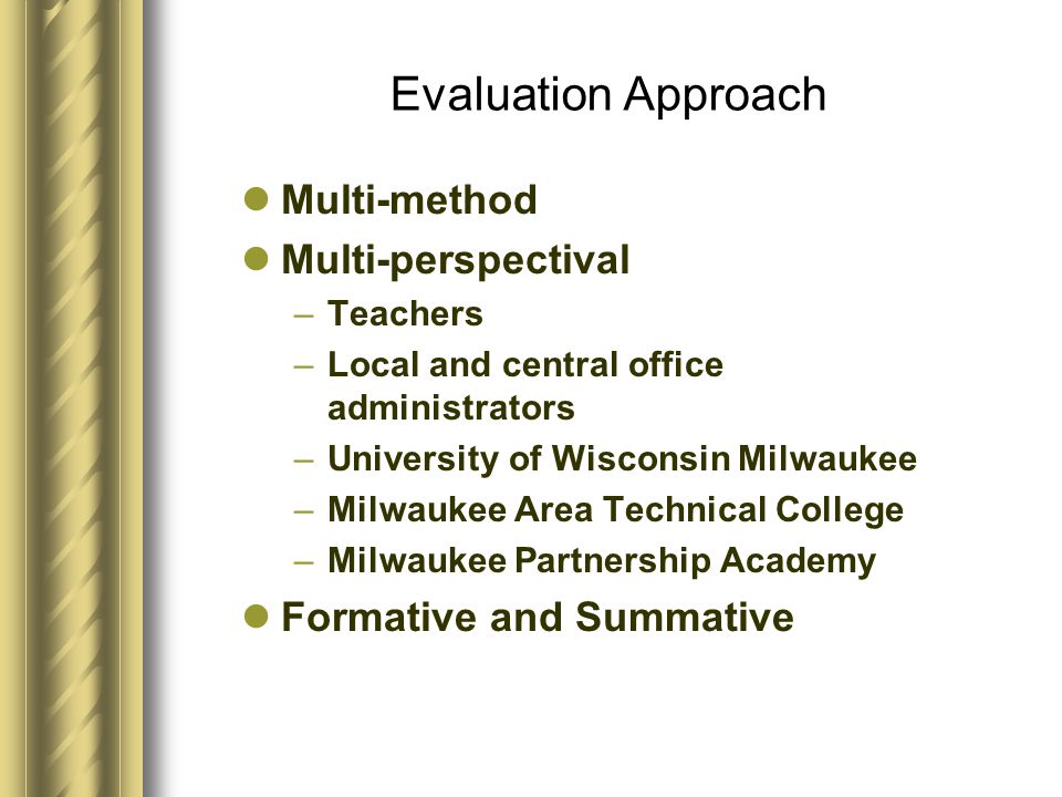 Evaluation Approach Multi-method Multi-perspectival –Teachers –Local and central office administrators –University of Wisconsin Milwaukee –Milwaukee Area Technical College –Milwaukee Partnership Academy Formative and Summative