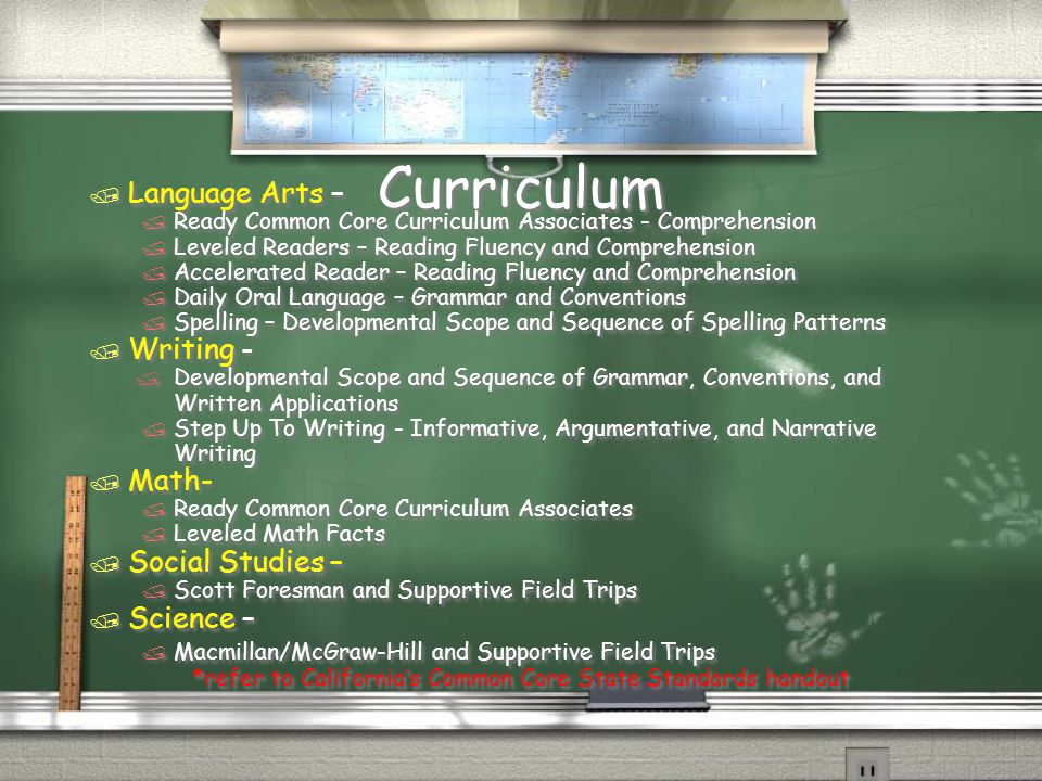 Curriculum / Language Arts – / Ready Common Core Curriculum Associates - Comprehension / Leveled Readers – Reading Fluency and Comprehension / Accelerated Reader – Reading Fluency and Comprehension / Daily Oral Language – Grammar and Conventions / Spelling – Developmental Scope and Sequence of Spelling Patterns / Writing - / Developmental Scope and Sequence of Grammar, Conventions, and Written Applications / Step Up To Writing - Informative, Argumentative, and Narrative Writing / Math- / Ready Common Core Curriculum Associates / Leveled Math Facts / Social Studies – / Scott Foresman and Supportive Field Trips / Science – / Macmillan/McGraw-Hill and Supportive Field Trips *refer to California’s Common Core State Standards handout / Language Arts – / Ready Common Core Curriculum Associates - Comprehension / Leveled Readers – Reading Fluency and Comprehension / Accelerated Reader – Reading Fluency and Comprehension / Daily Oral Language – Grammar and Conventions / Spelling – Developmental Scope and Sequence of Spelling Patterns / Writing - / Developmental Scope and Sequence of Grammar, Conventions, and Written Applications / Step Up To Writing - Informative, Argumentative, and Narrative Writing / Math- / Ready Common Core Curriculum Associates / Leveled Math Facts / Social Studies – / Scott Foresman and Supportive Field Trips / Science – / Macmillan/McGraw-Hill and Supportive Field Trips *refer to California’s Common Core State Standards handout